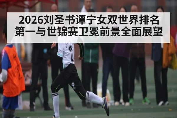 2026刘圣书谭宁女双世界排名第一与世锦赛卫冕前景全面展望